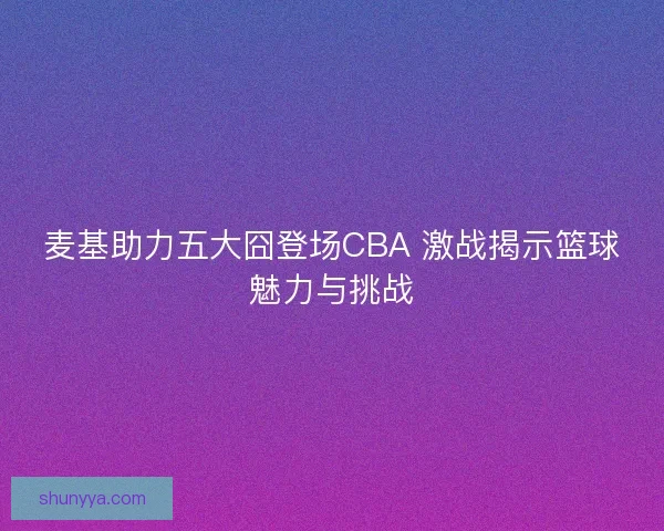 麦基助力五大囧登场CBA 激战揭示篮球魅力与挑战