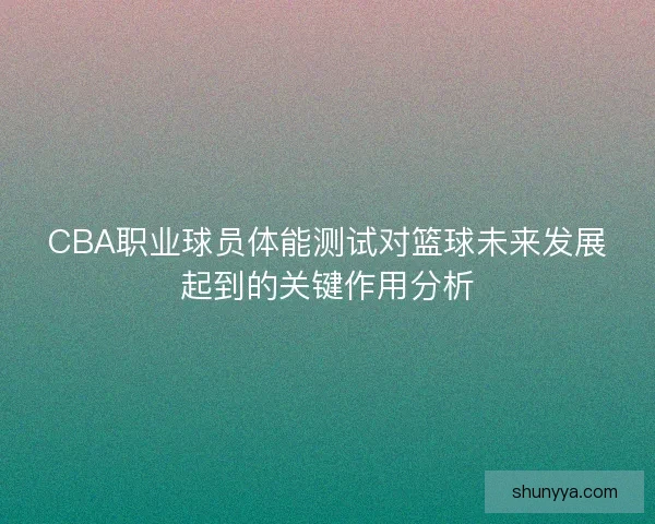 CBA职业球员体能测试对篮球未来发展起到的关键作用分析