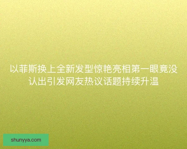 以菲斯换上全新发型惊艳亮相第一眼竟没认出引发网友热议话题持续升温