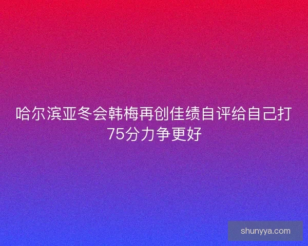 哈尔滨亚冬会韩梅再创佳绩自评给自己打75分力争更好
