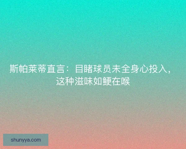 斯帕莱蒂直言：目睹球员未全身心投入，这种滋味如鲠在喉