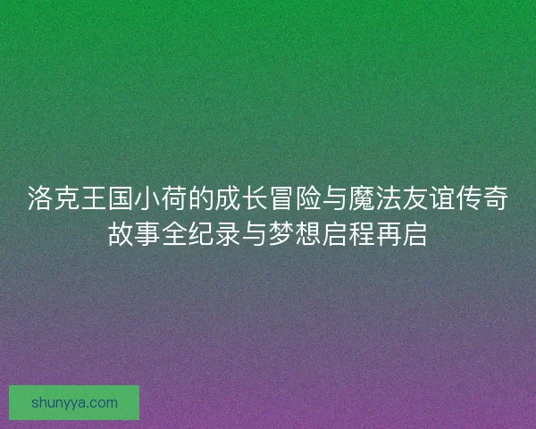 洛克王国小荷的成长冒险与魔法友谊传奇故事全纪录与梦想启程再启