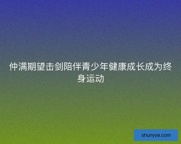 仲满期望击剑陪伴青少年健康成长成为终身运动