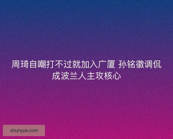 周琦自嘲打不过就加入广厦 孙铭徽调侃成波兰人主攻核心