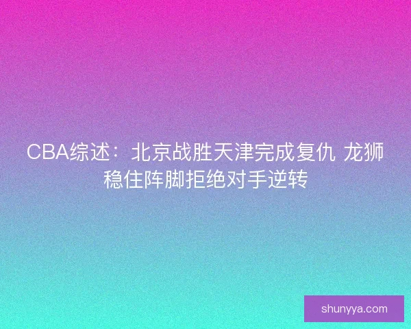 CBA综述：北京战胜天津完成复仇 龙狮稳住阵脚拒绝对手逆转