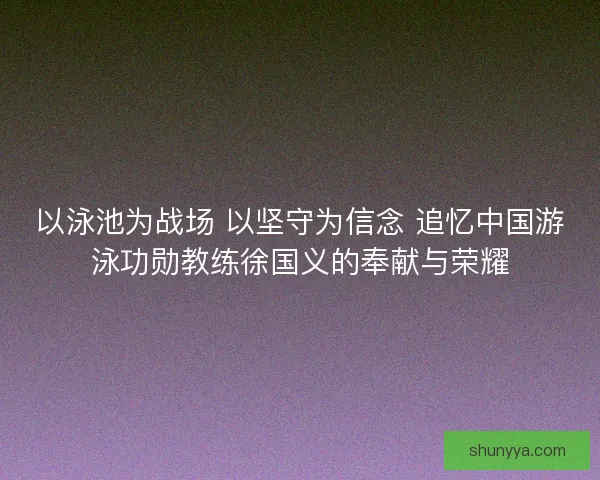 以泳池为战场 以坚守为信念 追忆中国游泳功勋教练徐国义的奉献与荣耀